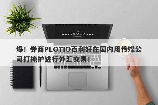 爆！券商PLOTIO百利好在国内用传媒公司打掩护进行外汇交易！