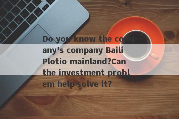 Do you know the company's company Baili Plotio mainland?Can the investment problem help solve it?