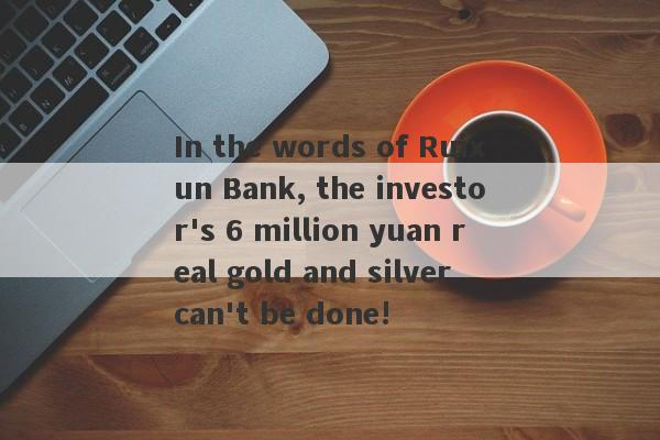 In the words of Ruixun Bank, the investor's 6 million yuan real gold and silver can't be done!