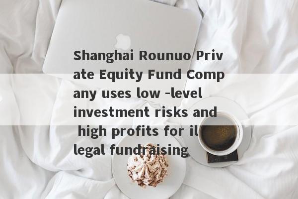 Shanghai Rounuo Private Equity Fund Company uses low -level investment risks and high profits for illegal fundraising