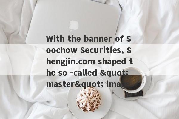 With the banner of Soochow Securities, Shengjin.com shaped the so -called "master" image.