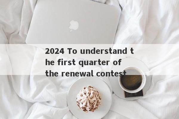 2024 To understand the first quarter of the renewal contest