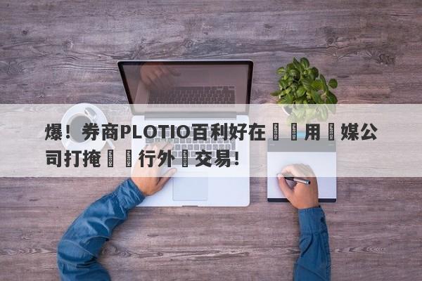 爆！券商PLOTIO百利好在國內用傳媒公司打掩護進行外匯交易！