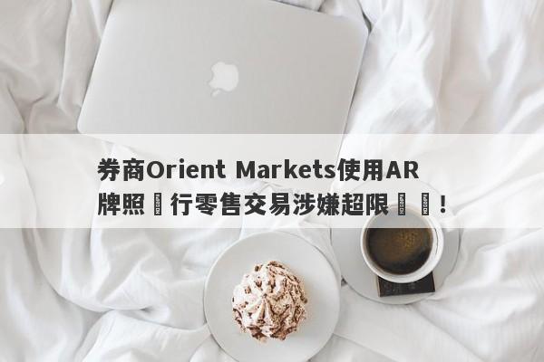 券商Orient Markets使用AR牌照進行零售交易涉嫌超限經營！