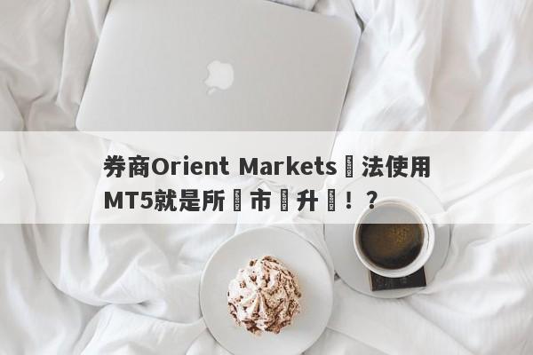 券商Orient Markets無法使用MT5就是所謂市場升級！？