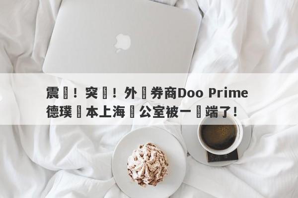 震驚！突發！外匯券商Doo Prime 德璞資本上海辦公室被一鍋端了！