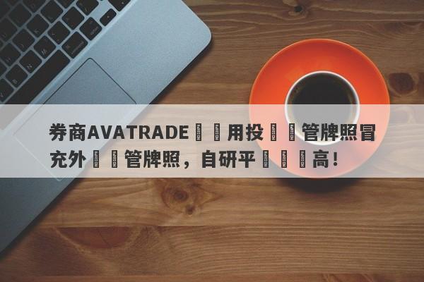 券商AVATRADE愛華用投資監管牌照冒充外匯監管牌照，自研平颱風險高！