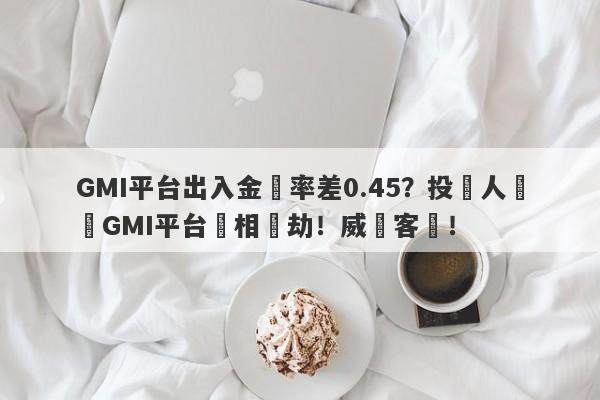 GMI平台出入金匯率差0.45？投資人舉報GMI平台變相搶劫！威脅客戶！