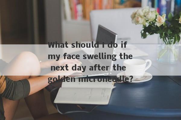 What should I do if my face swelling the next day after the golden microneedle?