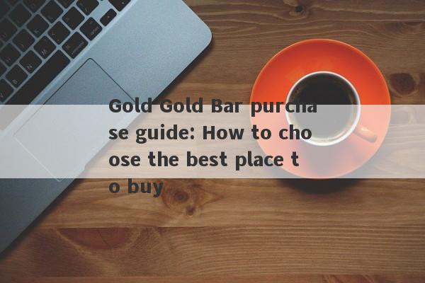 Gold Gold Bar purchase guide: How to choose the best place to buy