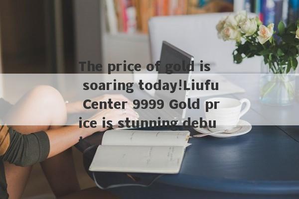 The price of gold is soaring today!Liufu Center 9999 Gold price is stunning debut