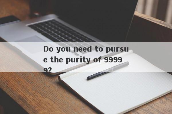 Do you need to pursue the purity of 99999?