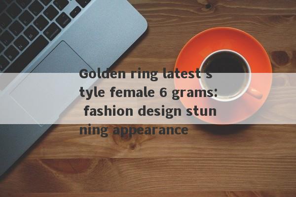 Golden ring latest style female 6 grams: fashion design stunning appearance