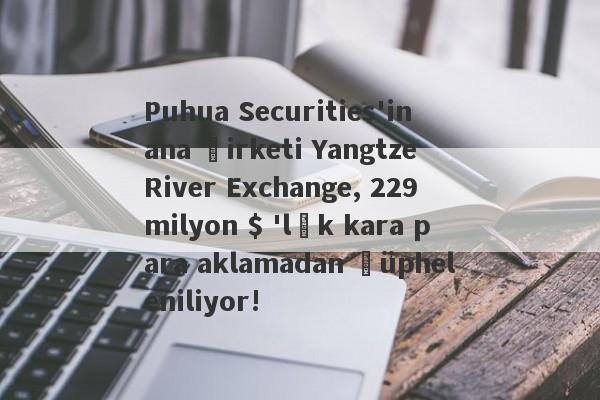 Puhua Securities'in ana şirketi Yangtze River Exchange, 229 milyon $ 'lık kara para aklamadan şüpheleniliyor!