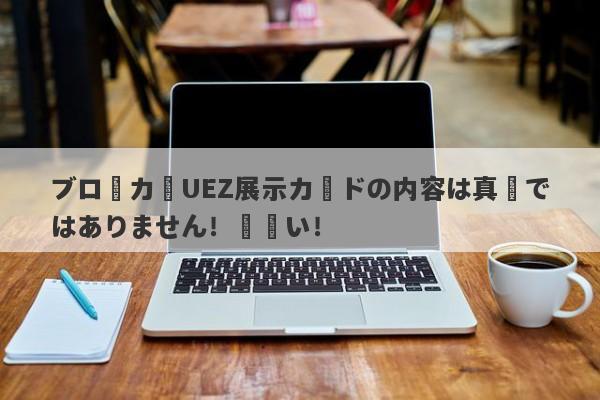 ブローカーUEZ展示カードの内容は真実ではありません！間違い！