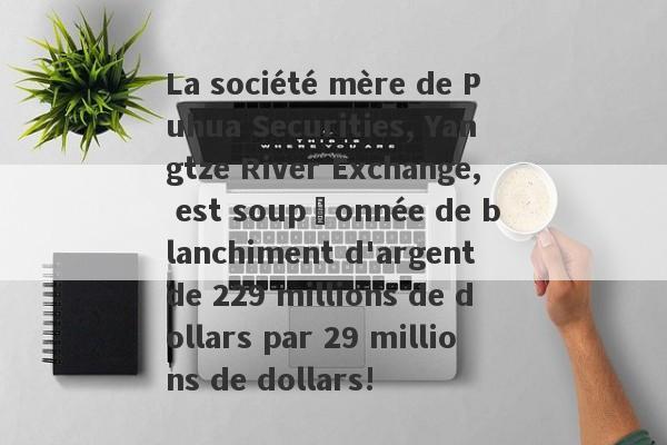 La société mère de Puhua Securities, Yangtze River Exchange, est soupçonnée de blanchiment d'argent de 229 millions de dollars par 29 millions de dollars!