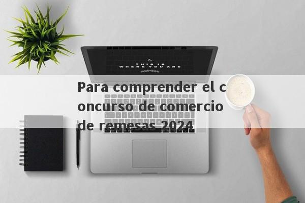 Para comprender el concurso de comercio de remesas 2024