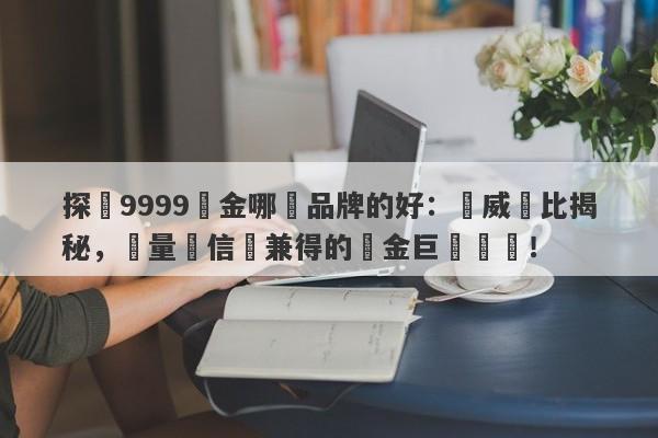 探尋9999黃金哪個品牌的好：權威評比揭秘，質量與信譽兼得的黃金巨頭盤點！