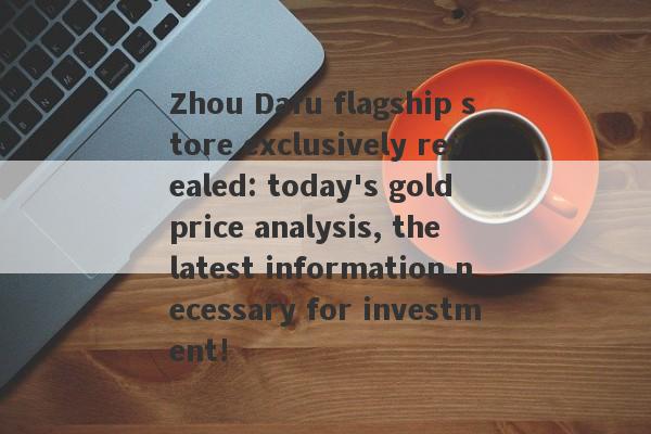 Zhou Dafu flagship store exclusively revealed: today's gold price analysis, the latest information necessary for investment!