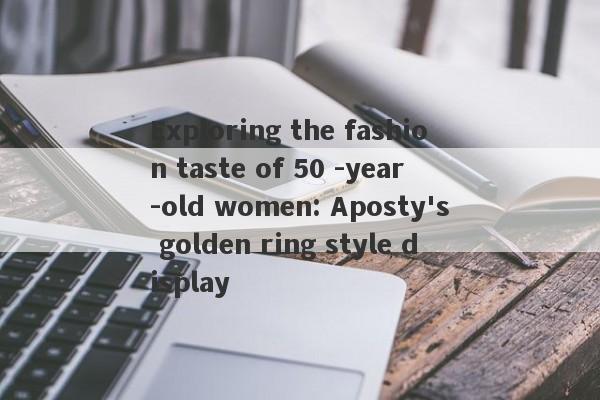 Exploring the fashion taste of 50 -year -old women: Aposty's golden ring style display