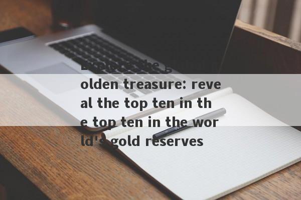 Explore the global golden treasure: reveal the top ten in the top ten in the world's gold reserves