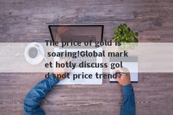 The price of gold is soaring!Global market hotly discuss gold spot price trend