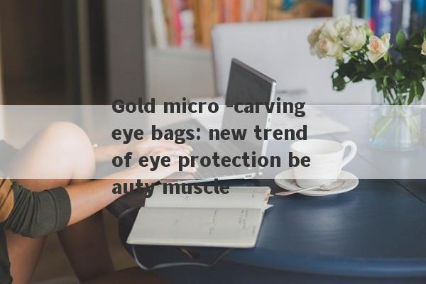 Gold micro -carving eye bags: new trend of eye protection beauty muscle