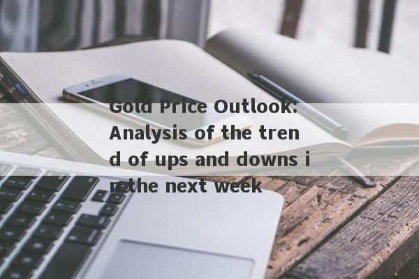 Gold Price Outlook: Analysis of the trend of ups and downs in the next week