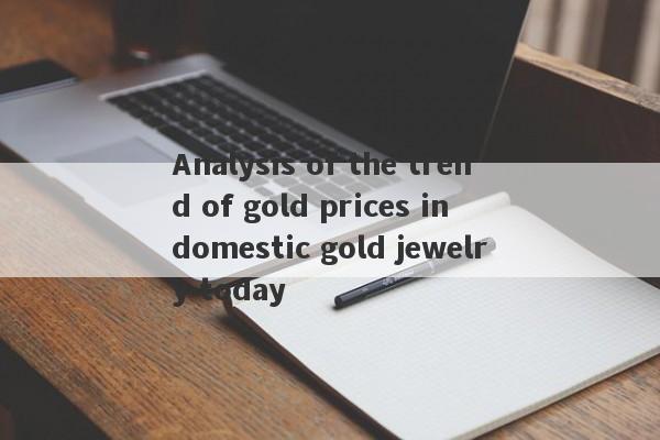 Analysis of the trend of gold prices in domestic gold jewelry today