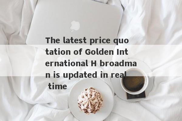 The latest price quotation of Golden International H broadman is updated in real time