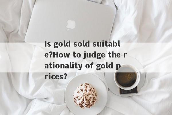 Is gold sold suitable?How to judge the rationality of gold prices?