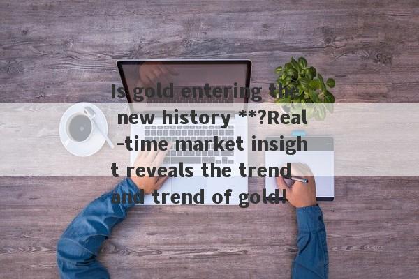 Is gold entering the new history **?Real -time market insight reveals the trend and trend of gold!