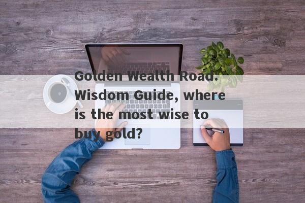 Golden Wealth Road: Wisdom Guide, where is the most wise to buy gold?