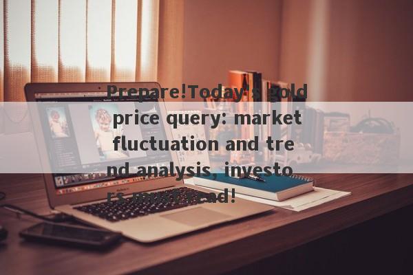 Prepare!Today's gold price query: market fluctuation and trend analysis, investors must read!