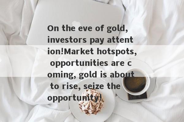 On the eve of gold, investors pay attention!Market hotspots, opportunities are coming, gold is about to rise, seize the opportunity!