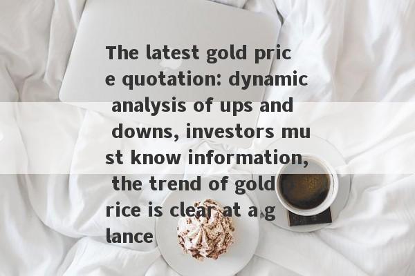 The latest gold price quotation: dynamic analysis of ups and downs, investors must know information, the trend of gold price is clear at a glance