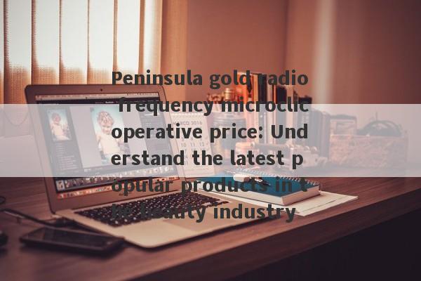 Peninsula gold radio frequency microclicoperative price: Understand the latest popular products in the beauty industry