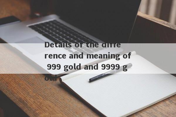 Details of the difference and meaning of 999 gold and 9999 gold