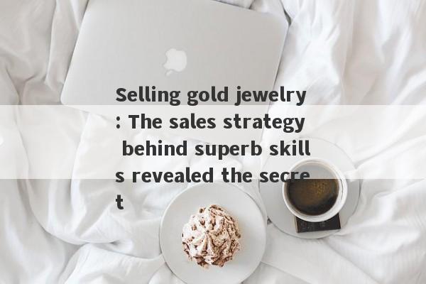 Selling gold jewelry: The sales strategy behind superb skills revealed the secret