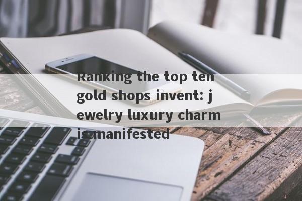 Ranking the top ten gold shops invent: jewelry luxury charm is manifested