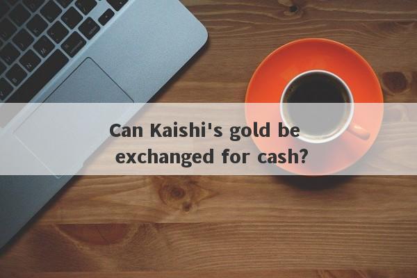 Can Kaishi's gold be exchanged for cash?