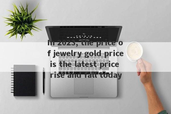 In 2023, the price of jewelry gold price is the latest price rise and fall today