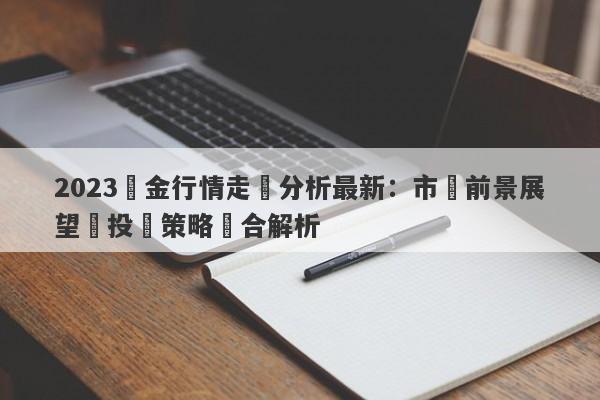 2023黃金行情走勢分析最新：市場前景展望與投資策略綜合解析