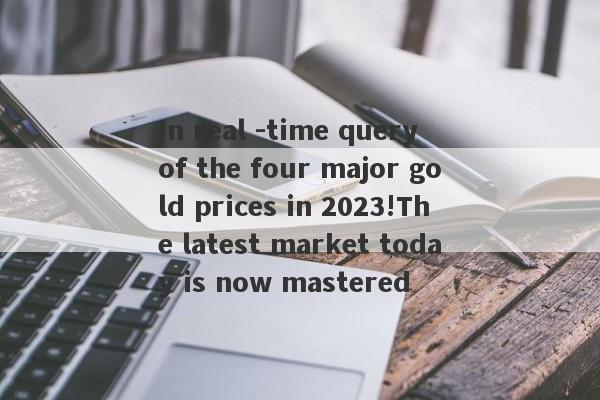 In real -time query of the four major gold prices in 2023!The latest market today is now mastered