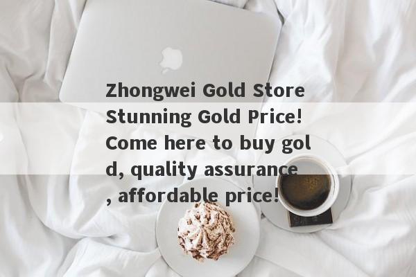 Zhongwei Gold Store Stunning Gold Price!Come here to buy gold, quality assurance, affordable price!