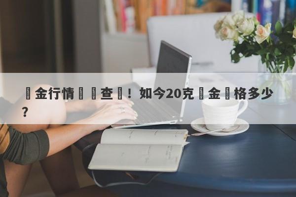 黃金行情實時查詢！如今20克黃金價格多少？