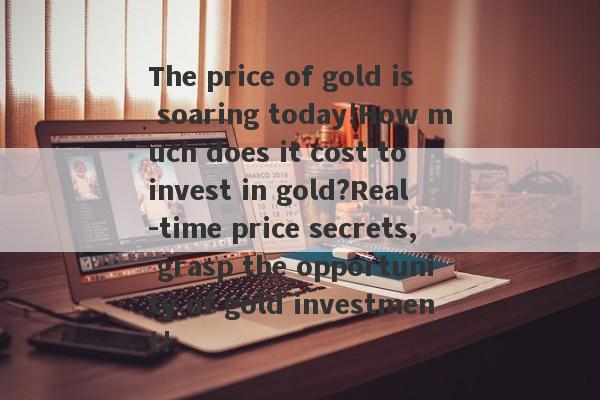 The price of gold is soaring today!How much does it cost to invest in gold?Real -time price secrets, grasp the opportunity of gold investment!