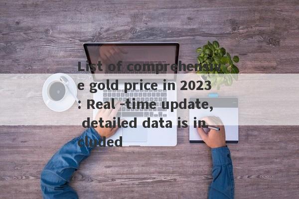 List of comprehensive gold price in 2023: Real -time update, detailed data is included