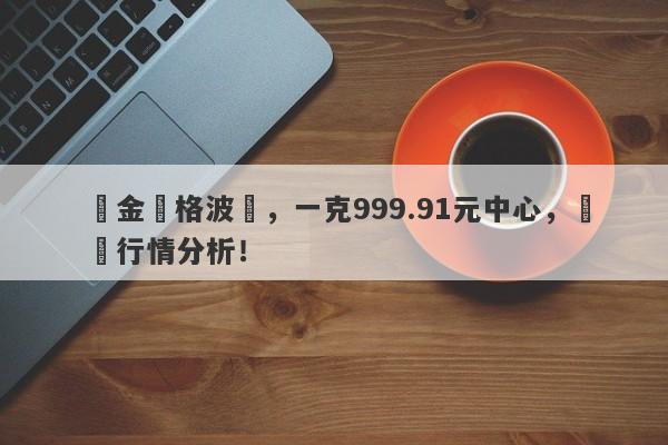 黃金價格波動，一克999.91元中心，實時行情分析！