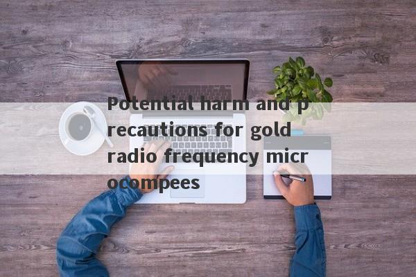 Potential harm and precautions for gold radio frequency microcompees